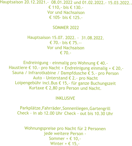 Hauptsaison 20.12.2021.-  08.01.2022 und 01.02.2022.- 15.03.2022.. € 110,- bis € 130.- Vor und Nachsaison € 105- bis € 125.-  SOMMER 2022  Hauptsaison 15.07. 2022. -  31.08.2022. € 70.- bis € 75.-- Vor und Nachsaison € 70.-  Endreinigung - einmalig pro Wohnung € 40.-  Haustiere € 10.- pro Nacht + Endreinigung einmalig + € 20,- Sauna / Infrarotkabine / Dampfdusche € 5.- pro Person Auto - Unterstand € 2.- pro Nacht  Loipengebühr incl.Bus € 15,- für ganze Buchungszeit Kurtaxe € 2,80 pro Person und Nacht.  INKLUSIVE  Parkplätze,Fahrräder,Sonnenliegen,Gartengrill Check - in ab 12.00 Uhr	Check - out bis 10.30 Uhr   Wohnungspreise pro Nacht für 2 Personen jede weitere Person - Sommer + € 10,- Winter + € 15,-