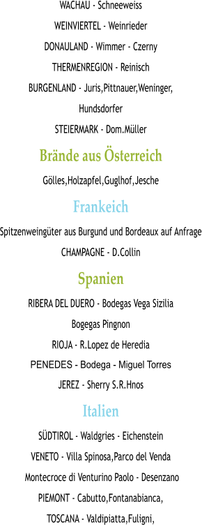 WACHAU - Schneeweiss WEINVIERTEL - Weinrieder DONAULAND - Wimmer - Czerny THERMENREGION - Reinisch BURGENLAND - Juris,Pittnauer,Weninger, Hundsdorfer STEIERMARK - Dom.Müller Brände aus Österreich Gölles,Holzapfel,Guglhof,Jesche Frankeich Spitzenweingüter aus Burgund und Bordeaux auf Anfrage CHAMPAGNE - D.Collin Spanien RIBERA DEL DUERO - Bodegas Vega Sizilia  Bogegas Pingnon RIOJA - R.Lopez de Heredia PENEDES - Bodega - Miguel Torres JEREZ - Sherry S.R.Hnos Italien SÜDTIROL - Waldgries - Eichenstein VENETO - Villa Spinosa,Parco del Venda  Montecroce di Venturino Paolo - Desenzano PIEMONT - Cabutto,Fontanabianca, TOSCANA - Valdipiatta,Fuligni,