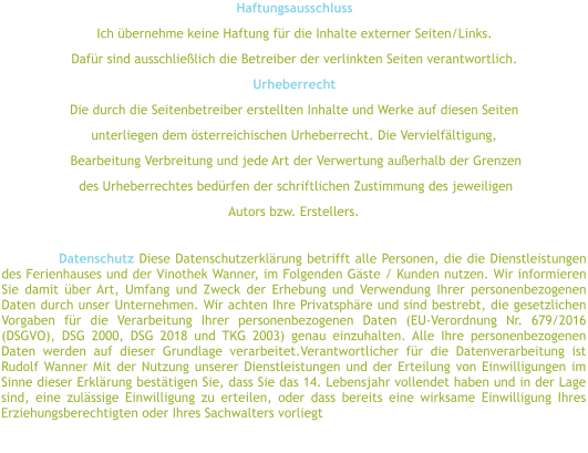 Haftungsausschluss Ich übernehme keine Haftung für die Inhalte externer Seiten/Links.  Dafür sind ausschließlich die Betreiber der verlinkten Seiten verantwortlich.  Urheberrecht  Die durch die Seitenbetreiber erstellten Inhalte und Werke auf diesen Seiten  unterliegen dem österreichischen Urheberrecht. Die Vervielfältigung,  Bearbeitung Verbreitung und jede Art der Verwertung außerhalb der Grenzen  des Urheberrechtes bedürfen der schriftlichen Zustimmung des jeweiligen  Autors bzw. Erstellers.   Datenschutz Diese Datenschutzerklärung betrifft alle Personen, die die Dienstleistungen des Ferienhauses und der Vinothek Wanner, im Folgenden Gäste / Kunden nutzen. Wir informieren Sie damit über Art, Umfang und Zweck der Erhebung und Verwendung Ihrer personenbezogenen Daten durch unser Unternehmen. Wir achten Ihre Privatsphäre und sind bestrebt, die gesetzlichen Vorgaben für die Verarbeitung Ihrer personenbezogenen Daten (EU-Verordnung Nr. 679/2016 (DSGVO), DSG 2000, DSG 2018 und TKG 2003) genau einzuhalten. Alle Ihre personenbezogenen Daten werden auf dieser Grundlage verarbeitet.Verantwortlicher für die Datenverarbeitung ist Rudolf Wanner Mit der Nutzung unserer Dienstleistungen und der Erteilung von Einwilligungen im Sinne dieser Erklärung bestätigen Sie, dass Sie das 14. Lebensjahr vollendet haben und in der Lage sind, eine zulässige Einwilligung zu erteilen, oder dass bereits eine wirksame Einwilligung Ihres Erziehungsberechtigten oder Ihres Sachwalters vorliegt